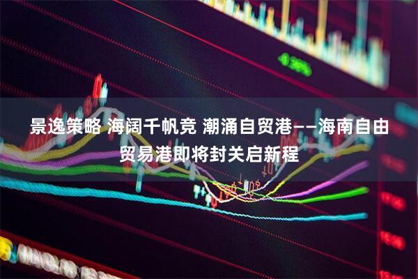 景逸策略 海阔千帆竞 潮涌自贸港——海南自由贸易港即将封关启新程