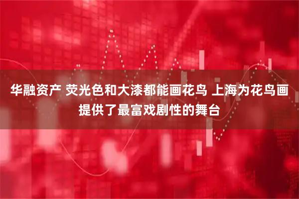 华融资产 荧光色和大漆都能画花鸟 上海为花鸟画提供了最富戏剧性的舞台