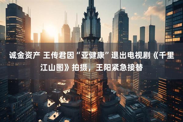 诚金资产 王传君因“亚健康”退出电视剧《千里江山图》拍摄，王阳紧急接替