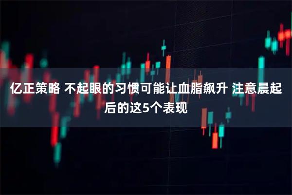 亿正策略 不起眼的习惯可能让血脂飙升 注意晨起后的这5个表现