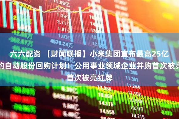 六六配资 【财闻联播】小米集团宣布最高25亿港元的自动股份回购计划!公用事业领域企业并购首次被亮红牌