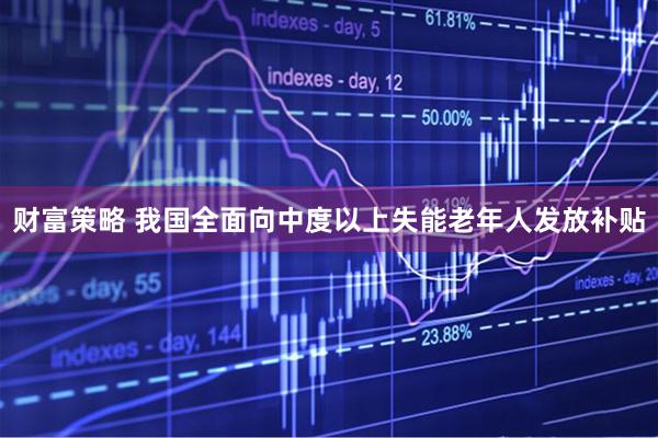 财富策略 我国全面向中度以上失能老年人发放补贴