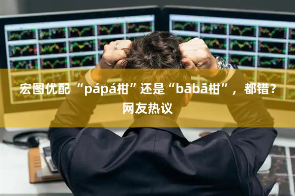 宏图优配 “pápá柑”还是“bābā柑”，都错？网友热议