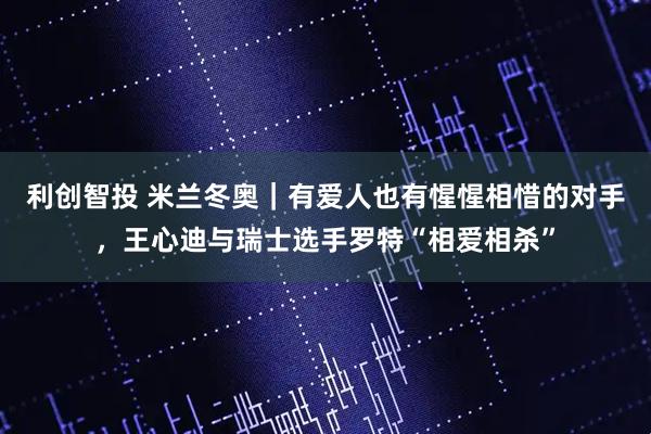 利创智投 米兰冬奥｜有爱人也有惺惺相惜的对手，王心迪与瑞士选手罗特“相爱相杀”