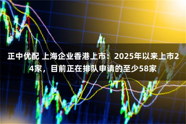 正中优配 上海企业香港上市：2025年以来上市24家，目前正在排队申请的至少58家