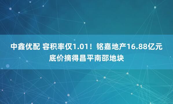 中鑫优配 容积率仅1.01!铭嘉地产16.88亿元底价摘得昌平南邵地块