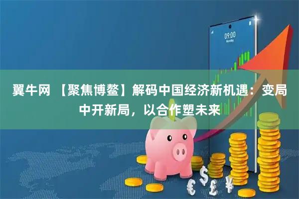 翼牛网 【聚焦博鳌】解码中国经济新机遇:变局中开新局,以合作塑未来