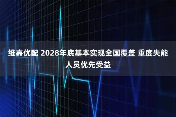 维嘉优配 2028年底基本实现全国覆盖 重度失能人员优先受益
