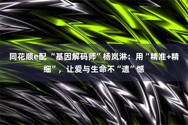 同花顺e配 “基因解码师”杨岚淋：用“精准+精细”，让爱与生命不“遗”憾