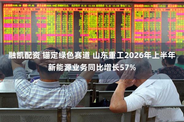 融凯配资 锚定绿色赛道 山东重工2026年上半年新能源业务同比增长57%